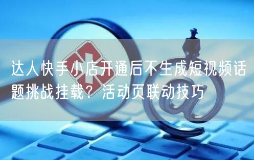 达人快手小店开通后不生成短视频话题挑战挂载？活动页联动技巧
