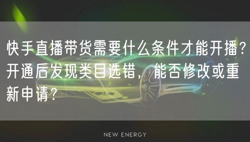 快手直播带货需要什么条件才能开播？开通后发现类目选错，能否修改或重新申请？