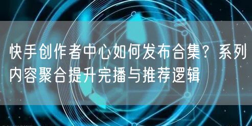 快手创作者中心如何发布合集？系列内容聚合提升完播与推荐逻辑