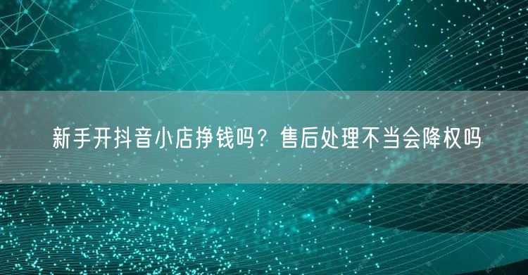 新手开抖音小店挣钱吗?售后处理不当会降权吗