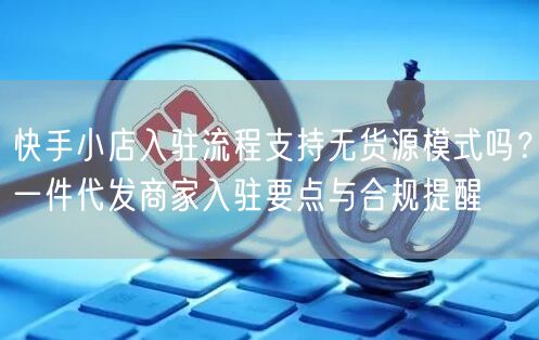 快手小店入驻流程支持无货源模式吗？一件代发商家入驻要点与合规提醒