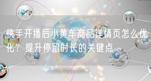 快手开播后小黄车商品详情页怎么优化？提升停留时长的关键点