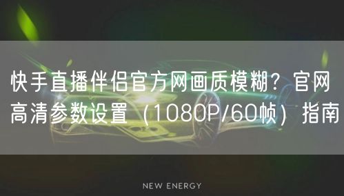快手直播伴侣官方网画质模糊？官网高清参数设置（1080P/60帧）指南