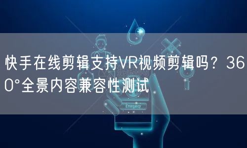 快手在线剪辑支持VR视频剪辑吗？360°全景内容兼容性测试
