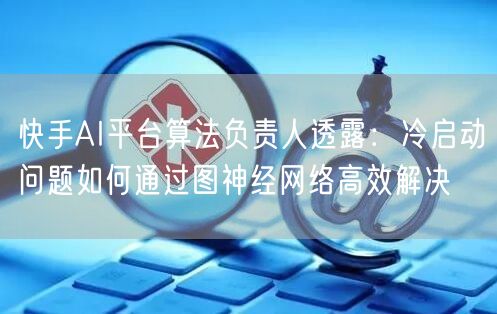 快手AI平台算法负责人透露：冷启动问题如何通过图神经网络高效解决