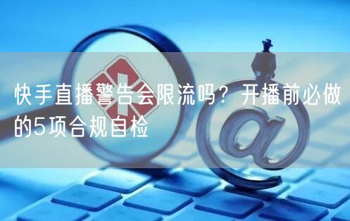 快手直播警告会限流吗？开播前必做的5项合规自检