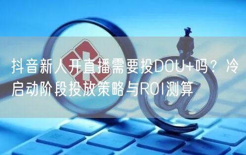 抖音新人开直播需要投DOU+吗？冷启动阶段投放策略与ROI测算