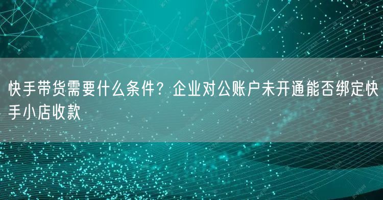 快手带货需要什么条件？企业对公账户未开通能否绑定快手小店收款