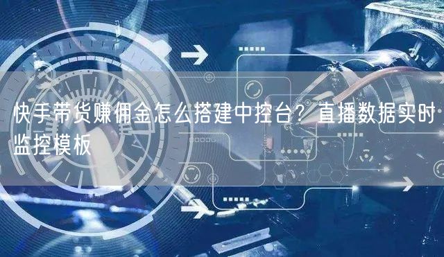 快手带货赚佣金怎么搭建中控台？直播数据实时监控模板