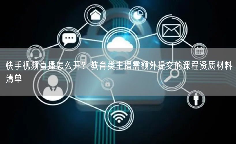 快手视频直播怎么开？教育类主播需额外提交的课程资质材料清单