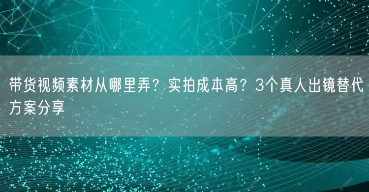 带货视频素材从哪里弄？实拍成本高？3个真人出镜替代方案分享