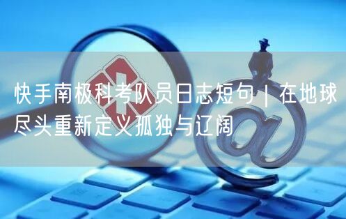 快手南极科考队员日志短句｜在地球尽头重新定义孤独与辽阔