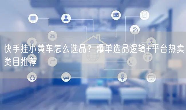 快手挂小黄车怎么选品？爆单选品逻辑+平台热卖类目推荐