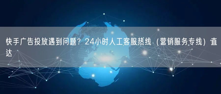 快手广告投放遇到问题？24小时人工客服热线（营销服务专线）直达