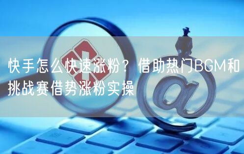 快手怎么快速涨粉?借助热门BGM和挑战赛借势涨粉实操