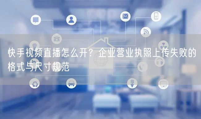快手视频直播怎么开?企业营业执照上传失败的格式与尺寸规范
