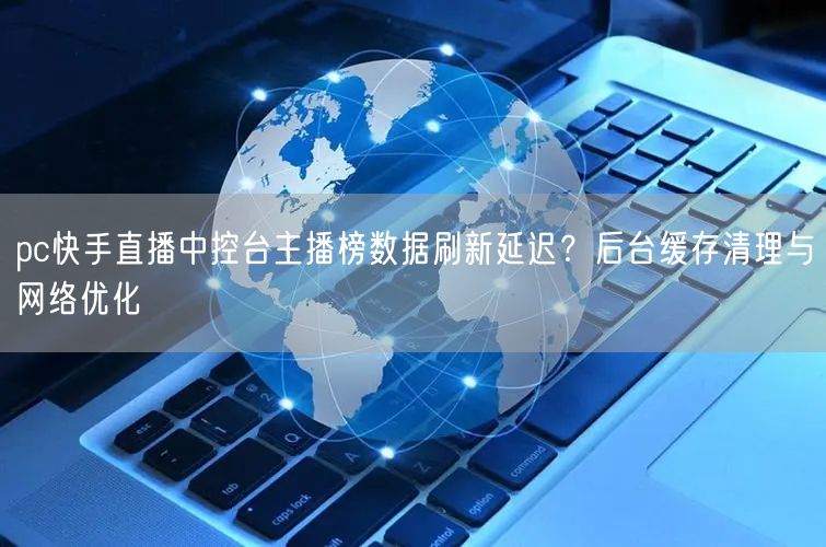 pc快手直播中控台主播榜数据刷新延迟？后台缓存清理与网络优化