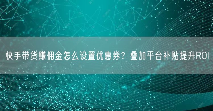 快手带货赚佣金怎么设置优惠券？叠加平台补贴提升ROI