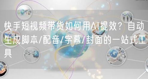快手短视频带货如何用AI提效？自动生成脚本/配音/字幕/封面的一站式工具