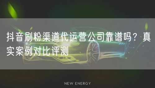 抖音刷粉渠道代运营公司靠谱吗？真实案例对比评测