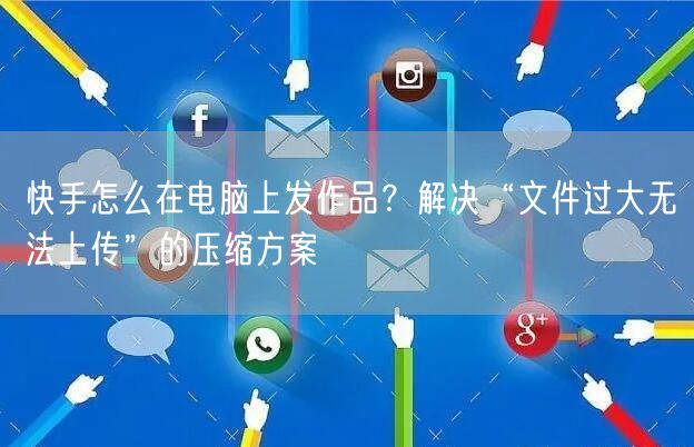 快手怎么在电脑上发作品？解决“文件过大无法上传”的压缩方案