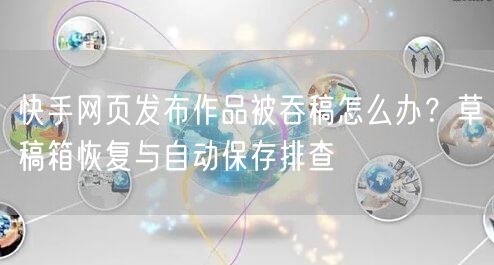 快手网页发布作品被吞稿怎么办？草稿箱恢复与自动保存排查