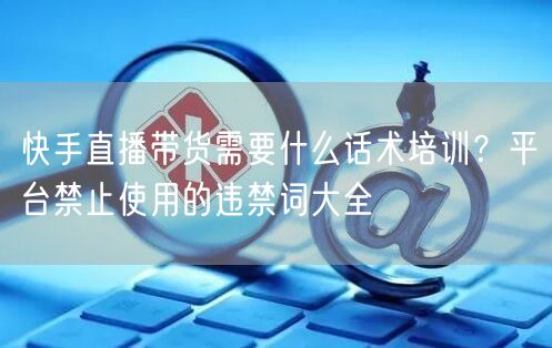 快手直播带货需要什么话术培训？平台禁止使用的违禁词大全