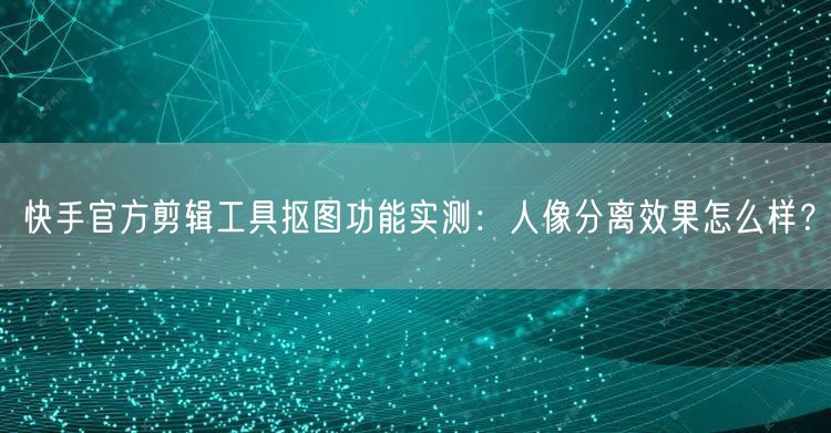 快手官方剪辑工具抠图功能实测：人像分离效果怎么样？