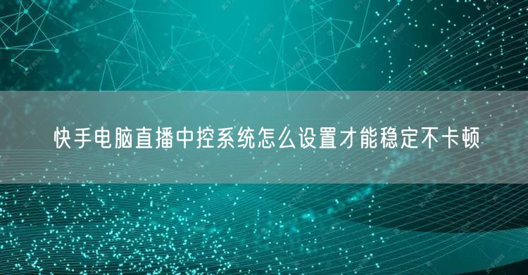 快手电脑直播中控系统怎么设置才能稳定不卡顿