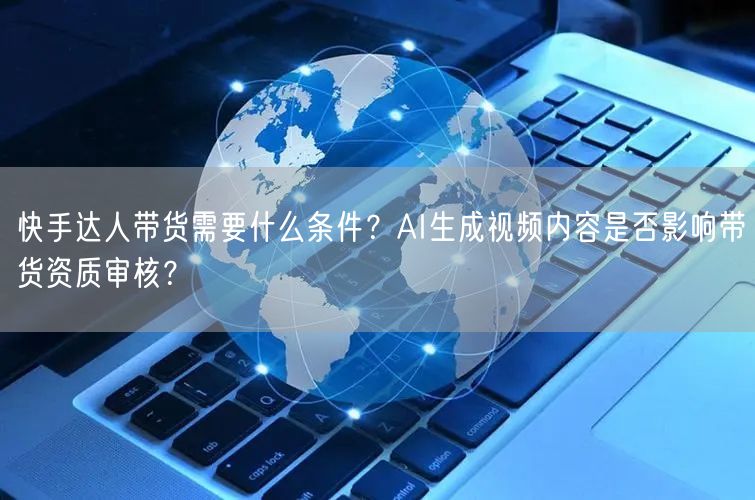 快手达人带货需要什么条件？AI生成视频内容是否影响带货资质审核？
