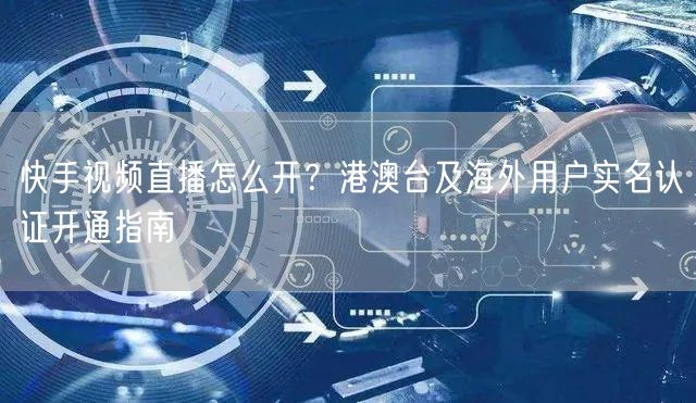 快手视频直播怎么开？港澳台及海外用户实名认证开通指南
