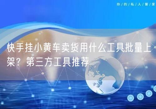 快手挂小黄车卖货用什么工具批量上架？第三方工具推荐