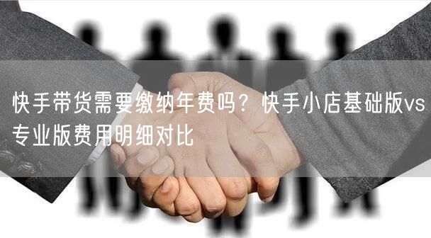 快手带货需要缴纳年费吗？快手小店基础版vs专业版费用明细对比