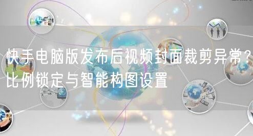 快手电脑版发布后视频封面裁剪异常？比例锁定与智能构图设置