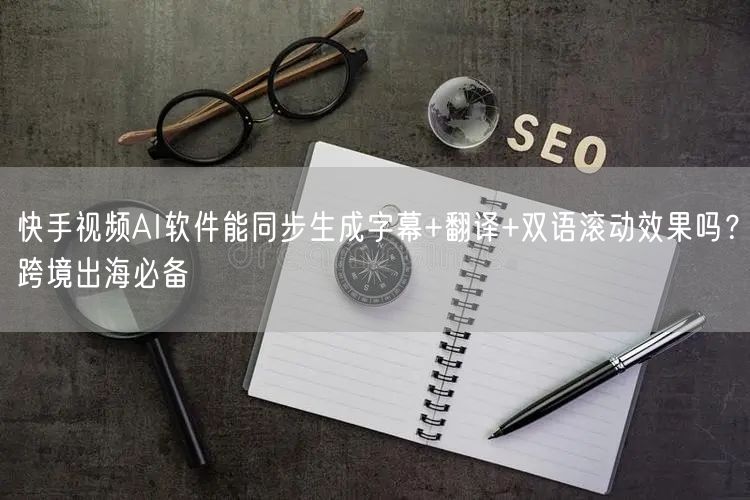 快手视频AI软件能同步生成字幕+翻译+双语滚动效果吗？跨境出海必备