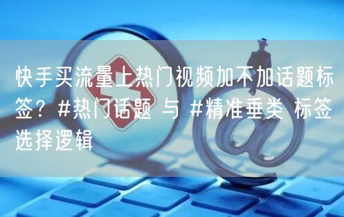 快手买流量上热门视频加不加话题标签？#热门话题 与 #精准垂类 标签选择逻辑