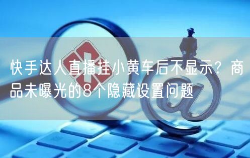 快手达人直播挂小黄车后不显示？商品未曝光的8个隐藏设置问题