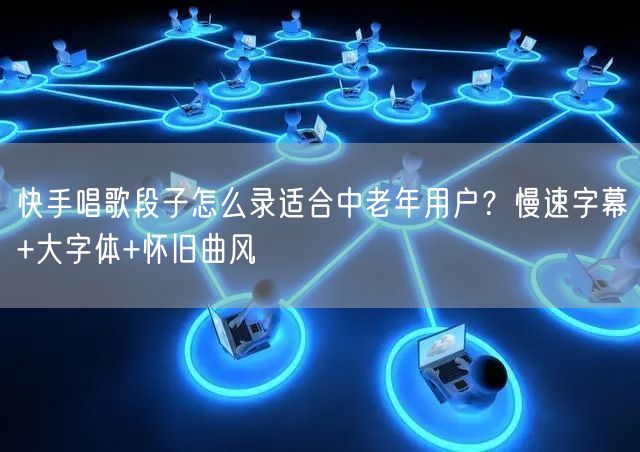 快手唱歌段子怎么录适合中老年用户？慢速字幕+大字体+怀旧曲风