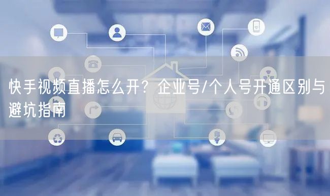 快手视频直播怎么开？企业号/个人号开通区别与避坑指南