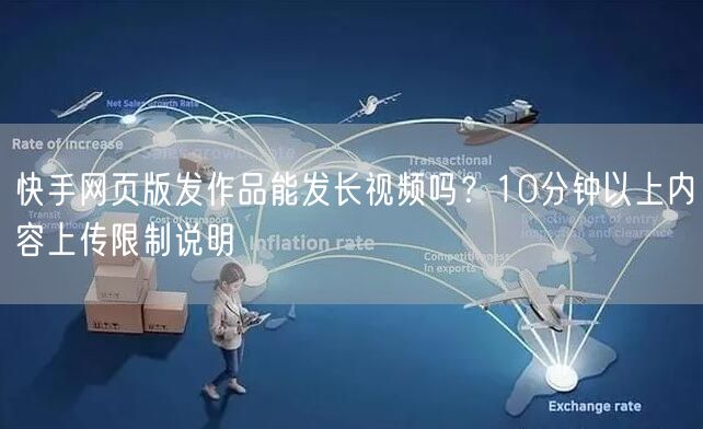 快手网页版发作品能发长视频吗？10分钟以上内容上传限制说明