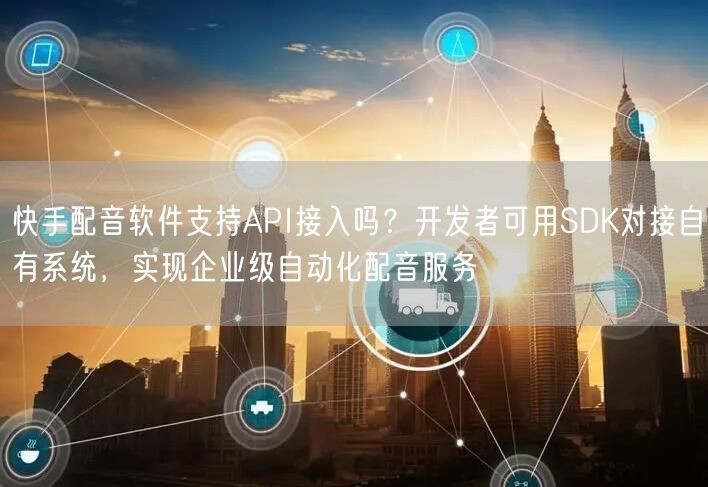 快手配音软件支持API接入吗？开发者可用SDK对接自有系统，实现企业级自动化配音