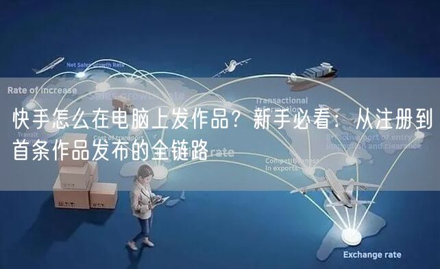 快手怎么在电脑上发作品？新手必看：从注册到首条作品发布的全链路