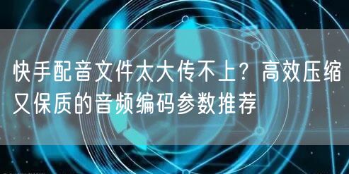 快手配音文件太大传不上？高效压缩又保质的音频编码参数推荐