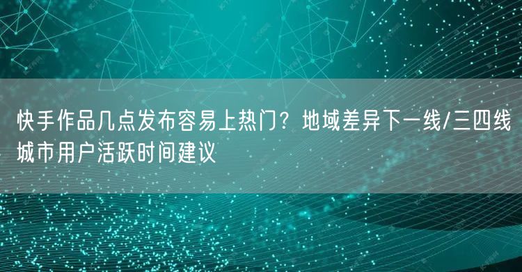 快手作品几点发布容易上热门？地域差异下一线/三四线城市用户活跃时间建议