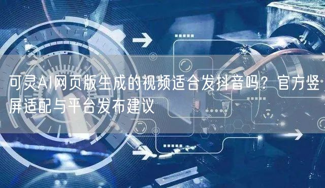 可灵AI网页版生成的视频适合发抖音吗？官方竖屏适配与平台发布建议