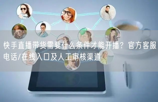 快手直播带货需要什么条件才能开播？官方客服电话/在线入口及人工审核渠道