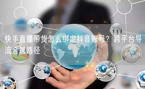 快手直播带货怎么绑定抖音账号？跨平台导流合规路径
