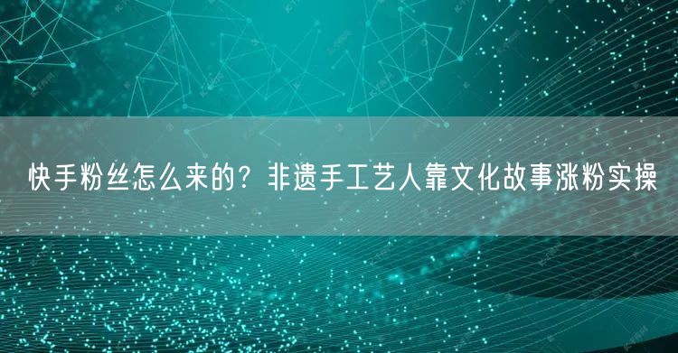 快手粉丝怎么来的？非遗手工艺人靠文化故事涨粉实操