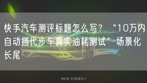 快手汽车测评标题怎么写？“10万内自动挡代步车真实油耗测试”场景化长尾