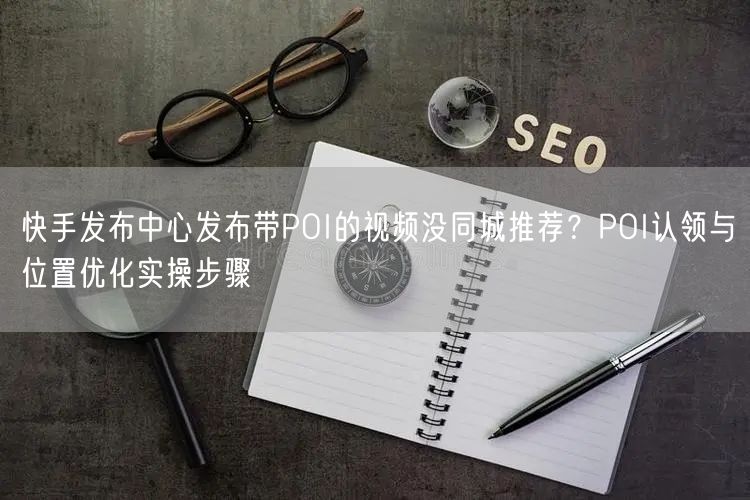快手发布中心发布带POI的视频没同城推荐？POI认领与位置优化实操步骤